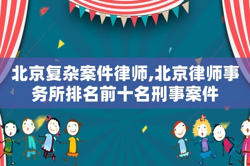 北京復(fù)雜案件律師,北京律師事務(wù)所排名前十名刑事案件