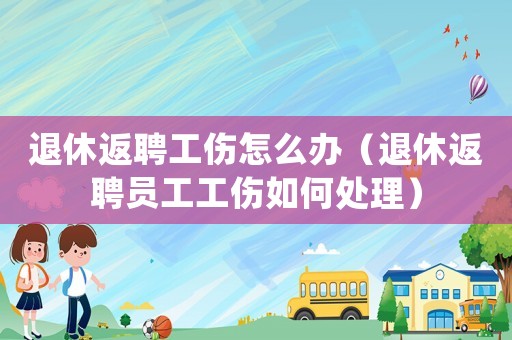退休返聘工傷怎么辦（退休返聘員工工傷如何處理）