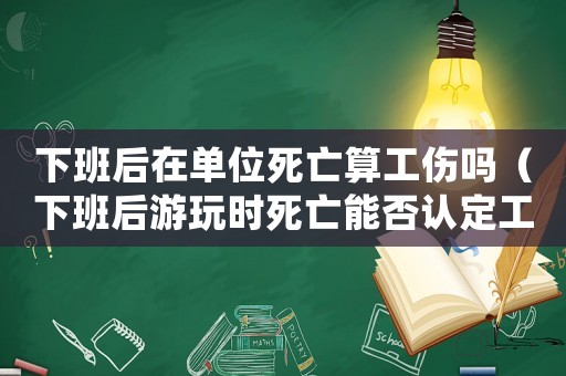 下班后在單位死亡算工傷嗎（下班后游玩時死亡能否認定工傷）