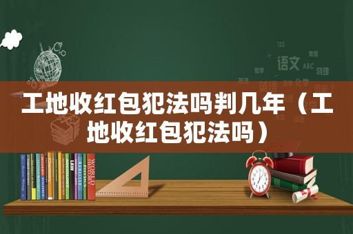 工地收紅包犯法嗎判幾年（工地收紅包犯法嗎）