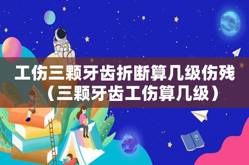 工傷三顆牙齒折斷算幾級傷殘（三顆牙齒工傷算幾級）