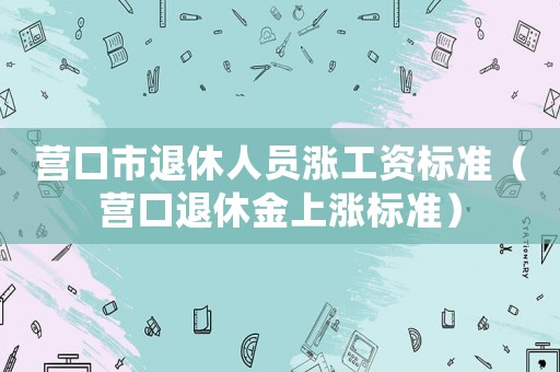 營口市退休人員漲工資標準（營口退休金上漲標準）