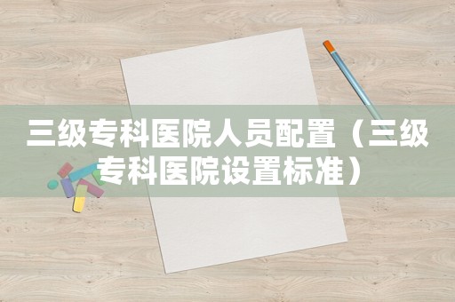 三級專科醫院人員配置（三級專科醫院設置標準）