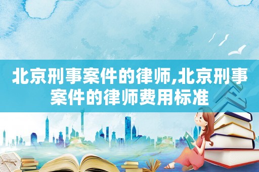 北京刑事案件的律師,北京刑事案件的律師費用標準