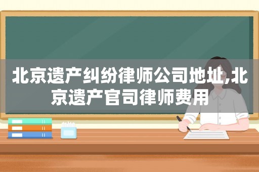 北京遺產糾紛律師公司地址,北京遺產官司律師費用