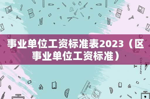 事業(yè)單位工資標(biāo)準(zhǔn)表2023（區(qū)事業(yè)單位工資標(biāo)準(zhǔn)）