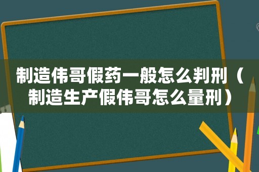 制造偉哥假藥一般怎么判刑（制造生產(chǎn)假偉哥怎么量刑）
