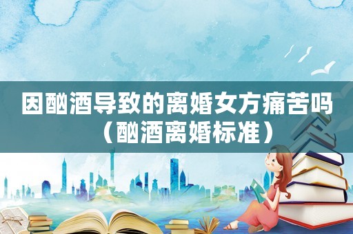 因酗酒導(dǎo)致的離婚女方痛苦嗎（酗酒離婚標(biāo)準(zhǔn)）