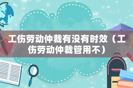 工傷勞動仲裁有沒有時效（工傷勞動仲裁管用不）