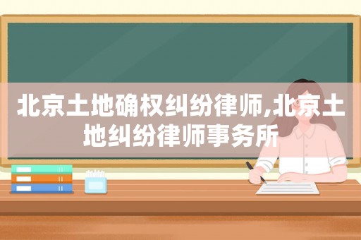 北京土地確權(quán)糾紛律師,北京土地糾紛律師事務(wù)所
