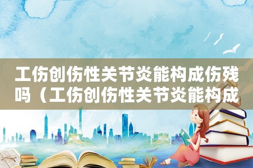 工傷創傷性關節炎能構成傷殘嗎（工傷創傷性關節炎能構成傷殘嗎）