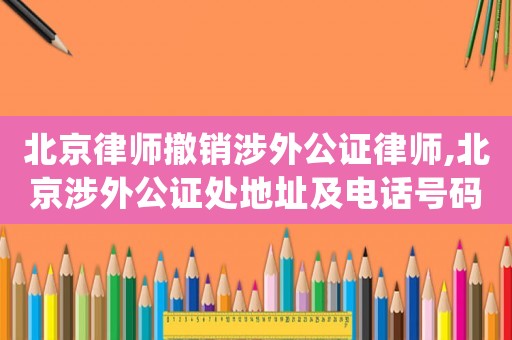 北京律師撤銷涉外公證律師,北京涉外公證處地址及電話號(hào)碼