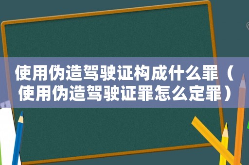 使用偽造駕駛證構成什么罪（使用偽造駕駛證罪怎么定罪）