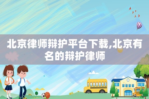北京律師辯護平臺下載,北京有名的辯護律師