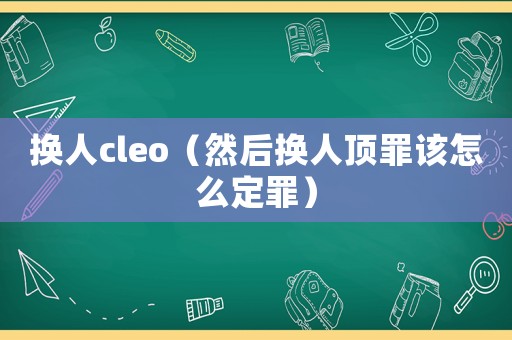 換人cleo（然后換人頂罪該怎么定罪）