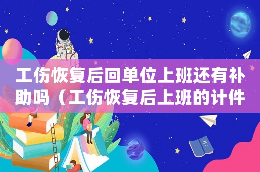 工傷恢復后回單位上班還有補助嗎（工傷恢復后上班的計件工資怎么算）