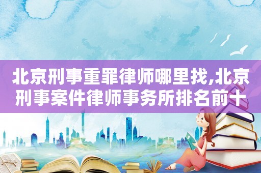 北京刑事重罪律師哪里找,北京刑事案件律師事務所排名前十名