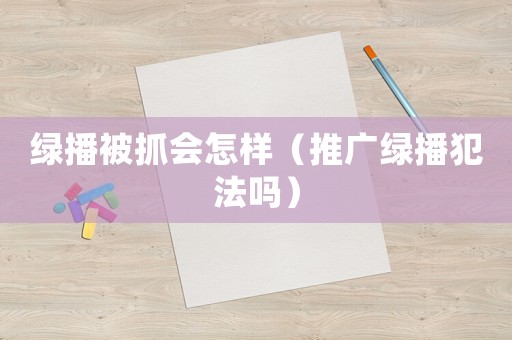 綠播被抓會怎樣（推廣綠播犯法嗎）