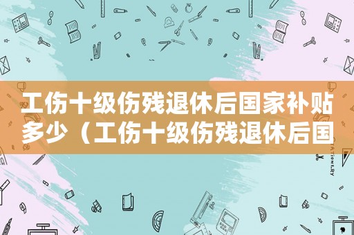 工傷十級傷殘退休后國家補貼多少（工傷十級傷殘退休后國家補貼）