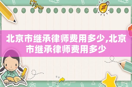 北京市繼承律師費用多少,北京市繼承律師費用多少
