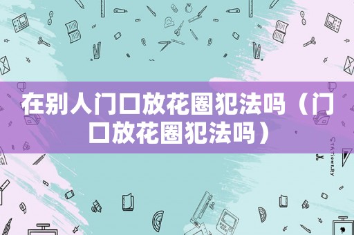 在別人門口放花圈犯法嗎（門口放花圈犯法嗎）