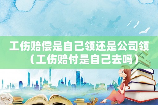 工傷賠償是自己領還是公司領（工傷賠付是自己去嗎）