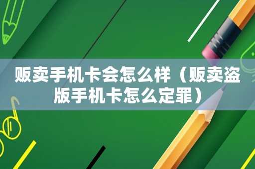 販賣手機卡會怎么樣（販賣盜版手機卡怎么定罪）