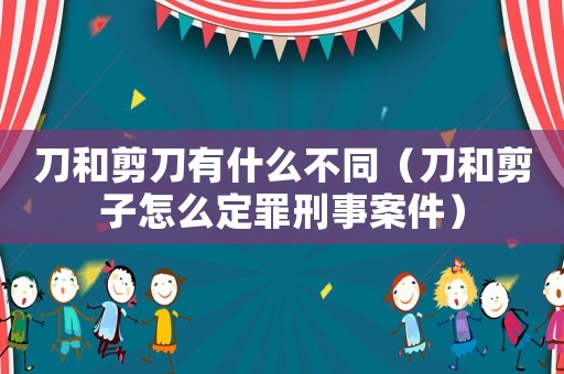 刀和剪刀有什么不同（刀和剪子怎么定罪刑事案件）