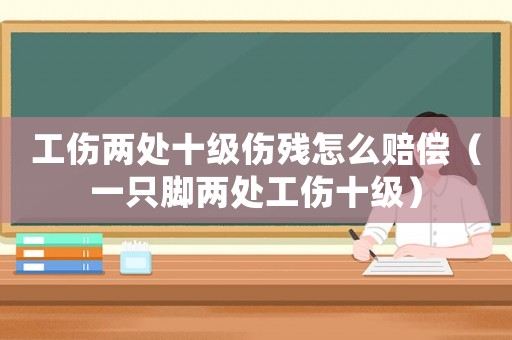 工傷兩處十級傷殘怎么賠償（一只腳兩處工傷十級）