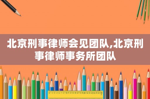 北京刑事律師會見團隊,北京刑事律師事務所團隊