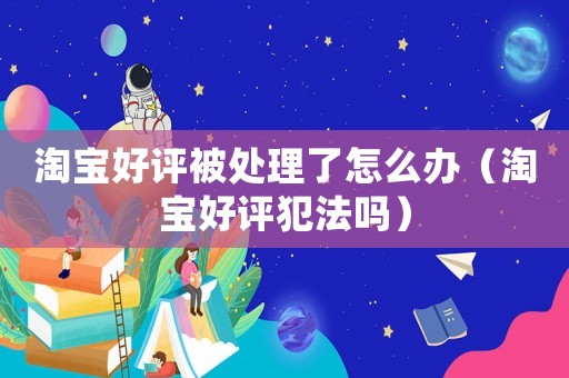 淘寶好評被處理了怎么辦（淘寶好評犯法嗎）