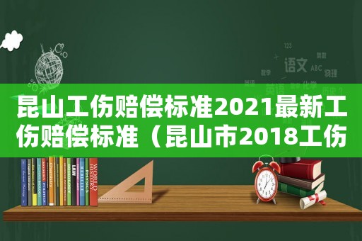 昆山工傷賠償標準2021最新工傷賠償標準（昆山市2018工傷賠償標準）