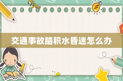 交通事故腦積水昏迷怎么辦