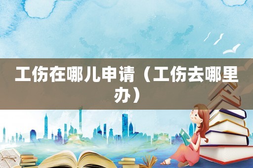 工傷在哪兒申請（工傷去哪里辦）