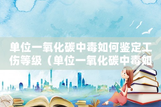 單位一氧化碳中毒如何鑒定工傷等級（單位一氧化碳中毒如何鑒定工傷）