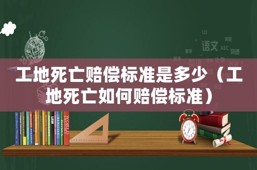 工地死亡賠償標準是多少（工地死亡如何賠償標準）