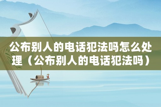 公布別人的電話犯法嗎怎么處理（公布別人的電話犯法嗎）