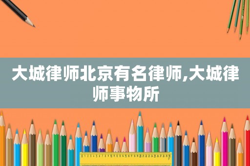 大城律師北京有名律師,大城律師事物所