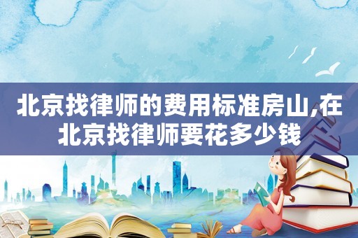 北京找律師的費用標準房山,在北京找律師要花多少錢