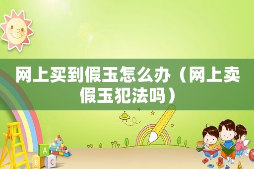 網上買到假玉怎么辦（網上賣假玉犯法嗎）