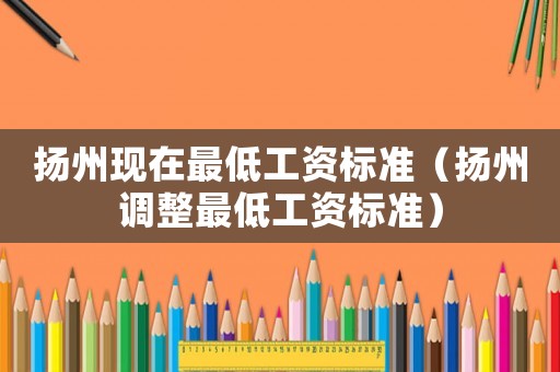 揚州現(xiàn)在最低工資標準（揚州調(diào)整最低工資標準）