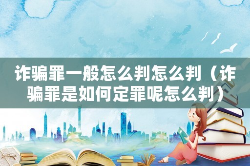 詐騙罪一般怎么判怎么判（詐騙罪是如何定罪呢怎么判）