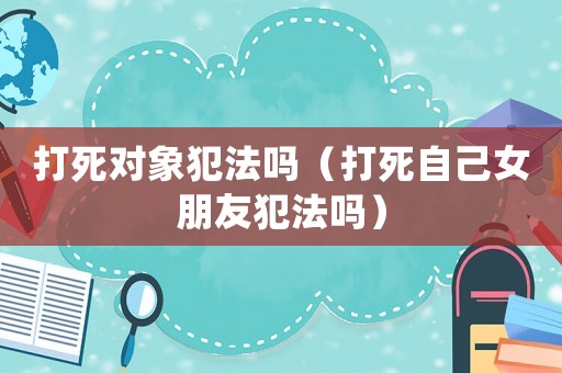 打死對象犯法嗎（打死自己女朋友犯法嗎）