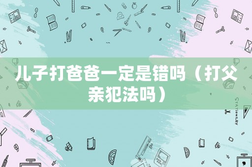 兒子打爸爸一定是錯(cuò)嗎（打父親犯法嗎）
