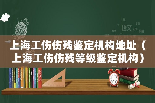 上海工傷傷殘鑒定機構地址（上海工傷傷殘等級鑒定機構）