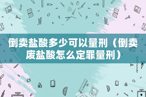 倒賣鹽酸多少可以量刑（倒賣廢鹽酸怎么定罪量刑）