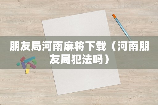朋友局河南麻將下載（河南朋友局犯法嗎）