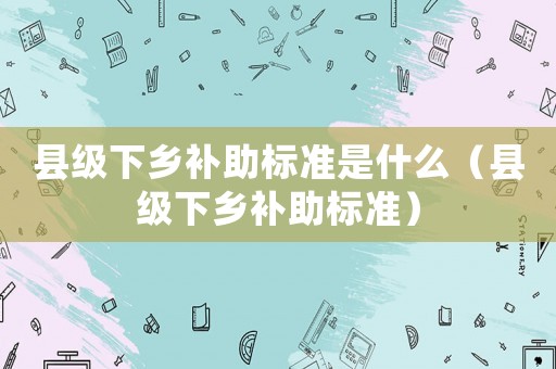 縣級(jí)下鄉(xiāng)補(bǔ)助標(biāo)準(zhǔn)是什么（縣級(jí)下鄉(xiāng)補(bǔ)助標(biāo)準(zhǔn)）