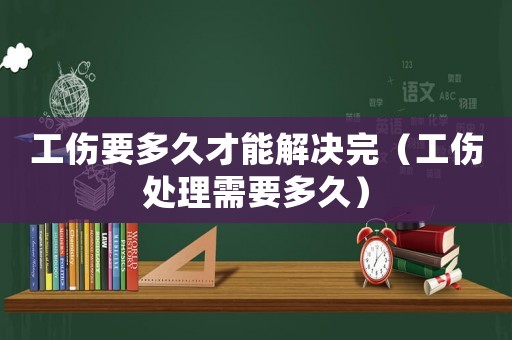 工傷要多久才能解決完（工傷處理需要多久）