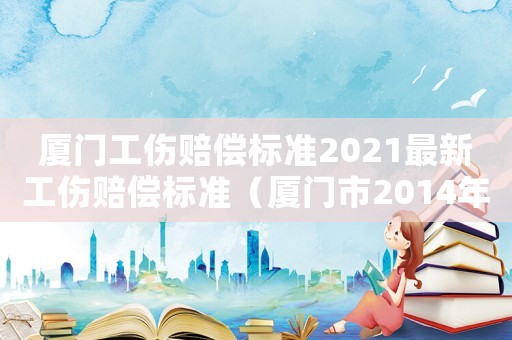 廈門工傷賠償標準2021最新工傷賠償標準（廈門市2014年工傷賠償標準）